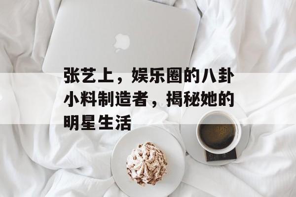 张艺上，娱乐圈的八卦小料制造者，揭秘她的明星生活