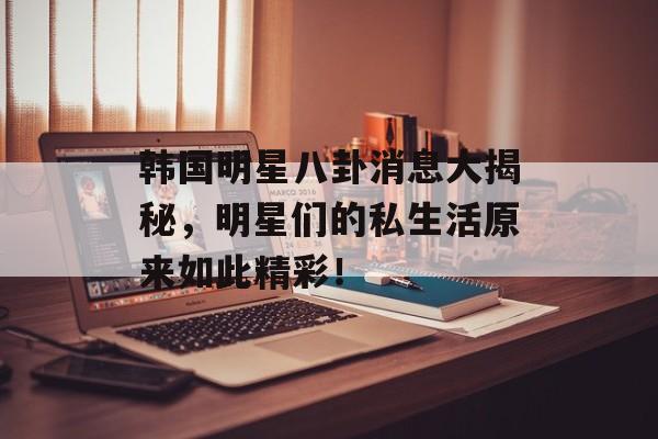 韩国明星八卦消息大揭秘，明星们的私生活原来如此精彩！