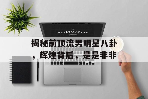 揭秘前顶流男明星八卦，辉煌背后，是是非非