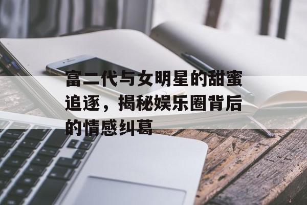 富二代与女明星的甜蜜追逐，揭秘娱乐圈背后的情感纠葛
