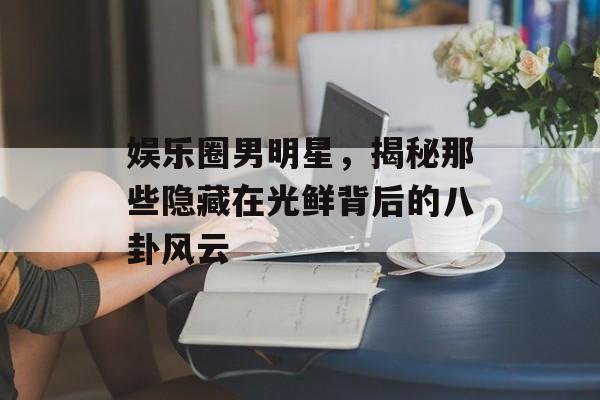 娱乐圈男明星，揭秘那些隐藏在光鲜背后的八卦风云