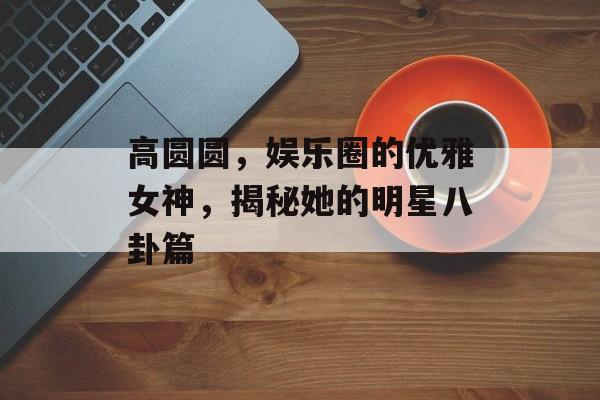 高圆圆，娱乐圈的优雅女神，揭秘她的明星八卦篇