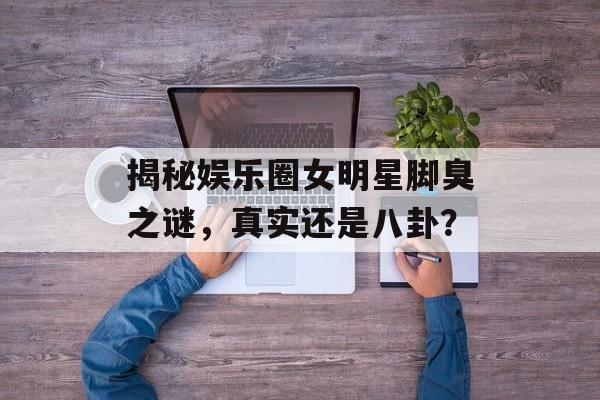 揭秘娱乐圈女明星脚臭之谜，真实还是八卦？