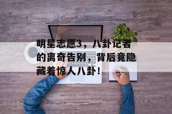 明星志愿3，八卦记者的离奇告别，背后竟隐藏着惊人八卦！