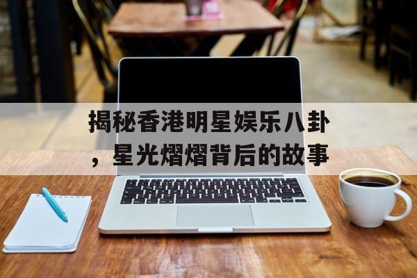 揭秘香港明星娱乐八卦，星光熠熠背后的故事