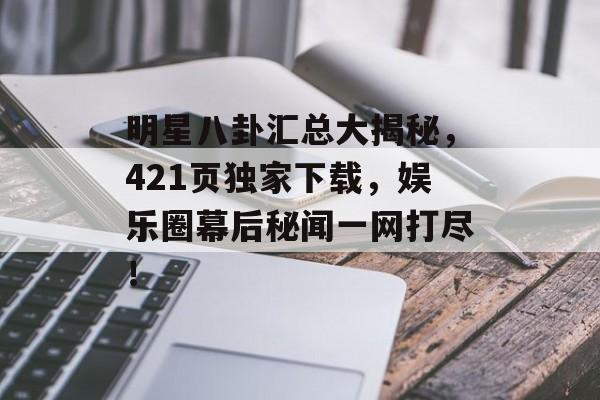 明星八卦汇总大揭秘，421页独家下载，娱乐圈幕后秘闻一网打尽！