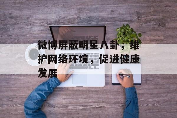微博屏蔽明星八卦，维护网络环境，促进健康发展