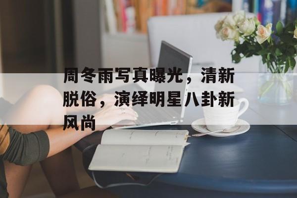 周冬雨写真曝光，清新脱俗，演绎明星八卦新风尚