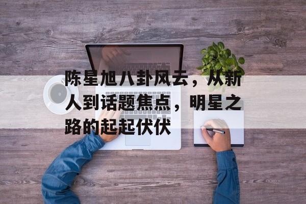 陈星旭八卦风云，从新人到话题焦点，明星之路的起起伏伏