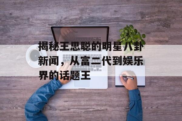 揭秘王思聪的明星八卦新闻，从富二代到娱乐界的话题王