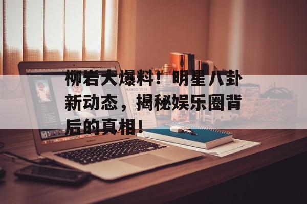 柳岩大爆料！明星八卦新动态，揭秘娱乐圈背后的真相！