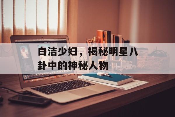 白洁少妇，揭秘明星八卦中的神秘人物