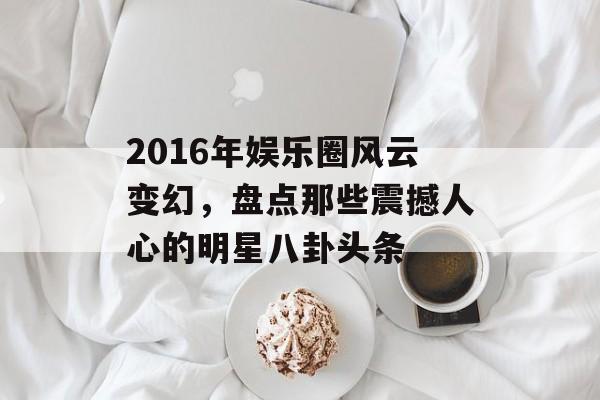 2016年娱乐圈风云变幻，盘点那些震撼人心的明星八卦头条