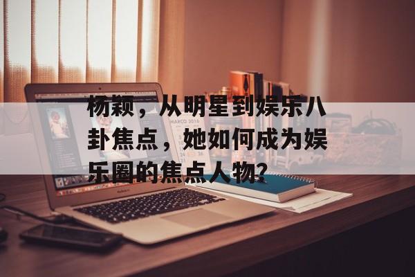 杨颖，从明星到娱乐八卦焦点，她如何成为娱乐圈的焦点人物？
