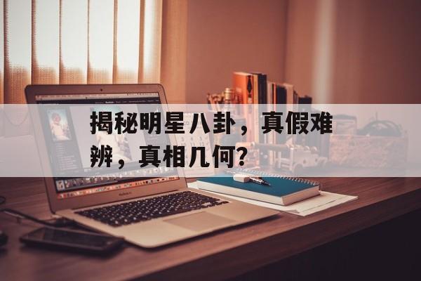 揭秘明星八卦，真假难辨，真相几何？