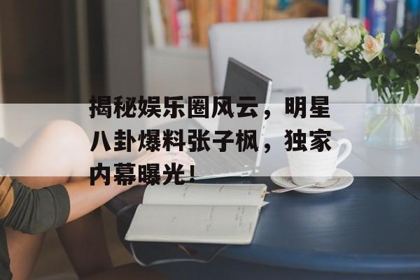 揭秘娱乐圈风云，明星八卦爆料张子枫，独家内幕曝光！
