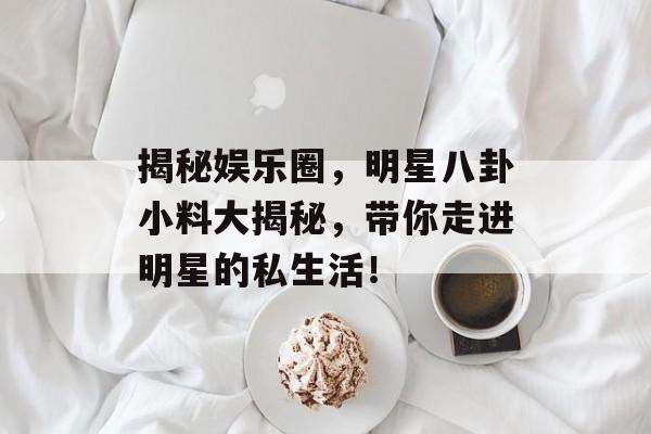 揭秘娱乐圈，明星八卦小料大揭秘，带你走进明星的私生活！