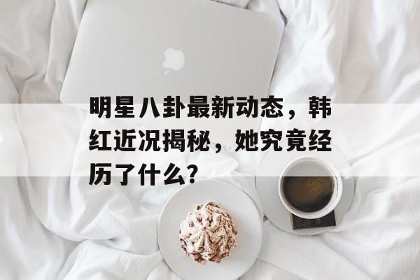 明星八卦最新动态，韩红近况揭秘，她究竟经历了什么？