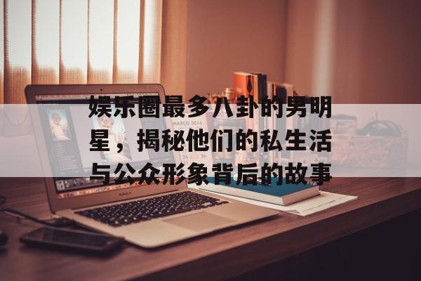 娱乐圈最多八卦的男明星，揭秘他们的私生活与公众形象背后的故事