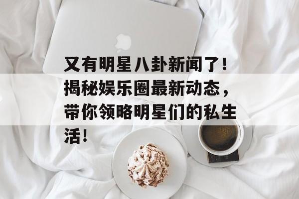 又有明星八卦新闻了！揭秘娱乐圈最新动态，带你领略明星们的私生活！