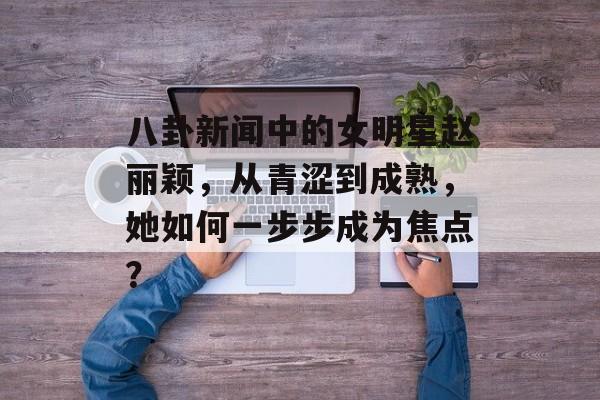 八卦新闻中的女明星赵丽颖，从青涩到成熟，她如何一步步成为焦点？