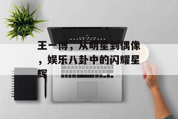 王一博，从明星到偶像，娱乐八卦中的闪耀星辉