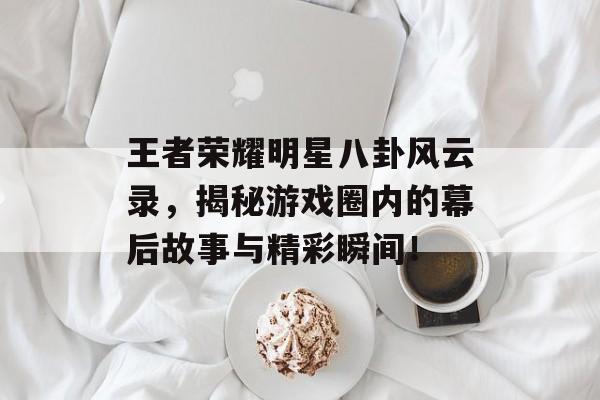 王者荣耀明星八卦风云录，揭秘游戏圈内的幕后故事与精彩瞬间！