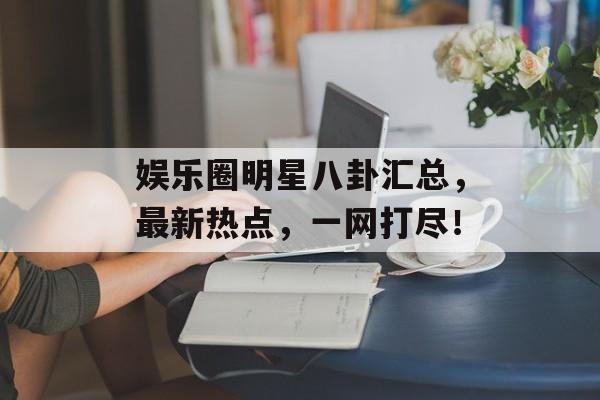 娱乐圈明星八卦汇总，最新热点，一网打尽！