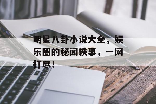 明星八卦小说大全，娱乐圈的秘闻轶事，一网打尽！