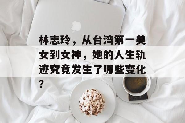 林志玲，从台湾第一美女到女神，她的人生轨迹究竟发生了哪些变化？