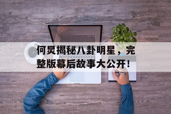 何炅揭秘八卦明星，完整版幕后故事大公开！