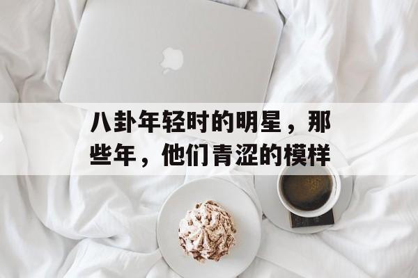 八卦年轻时的明星，那些年，他们青涩的模样