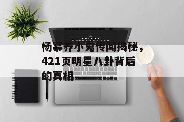 杨幂养小鬼传闻揭秘,421页明星八卦背后的真相 杨幂养小鬼传闻揭秘,421页明星八卦背后的真相