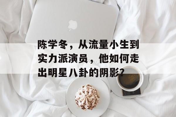 陈学冬，从流量小生到实力派演员，他如何走出明星八卦的阴影？