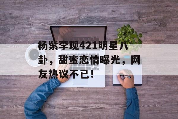 杨紫李现421明星八卦，甜蜜恋情曝光，网友热议不已！