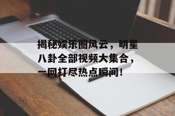 揭秘娱乐圈风云，明星八卦全部视频大集合，一网打尽热点瞬间！