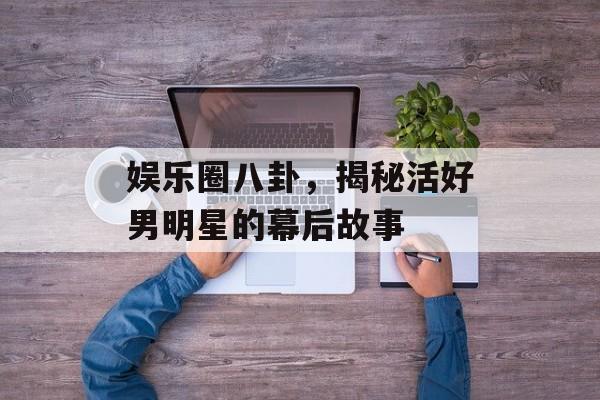 娱乐圈八卦，揭秘活好男明星的幕后故事