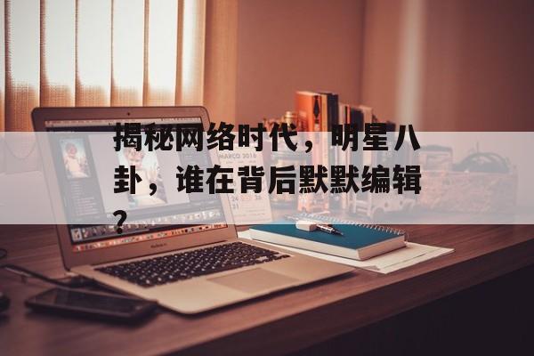 揭秘网络时代,明星八卦,谁在背后默默编辑? 揭秘网络时代,明星八卦,谁在背后默默编辑?