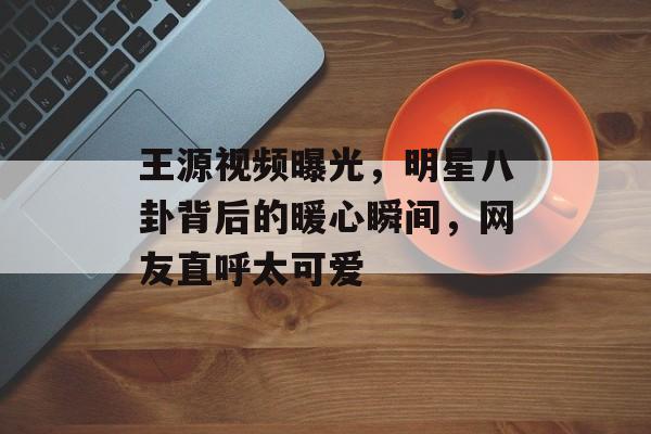 王源视频曝光，明星八卦背后的暖心瞬间，网友直呼太可爱