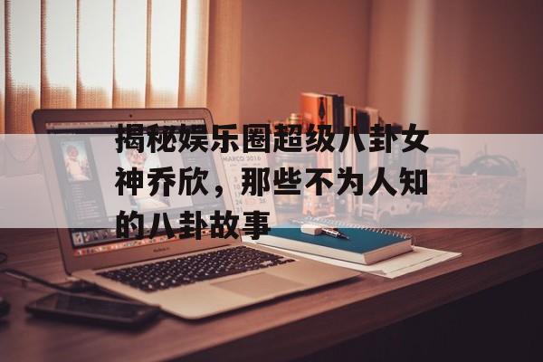 揭秘娱乐圈超级八卦女神乔欣，那些不为人知的八卦故事