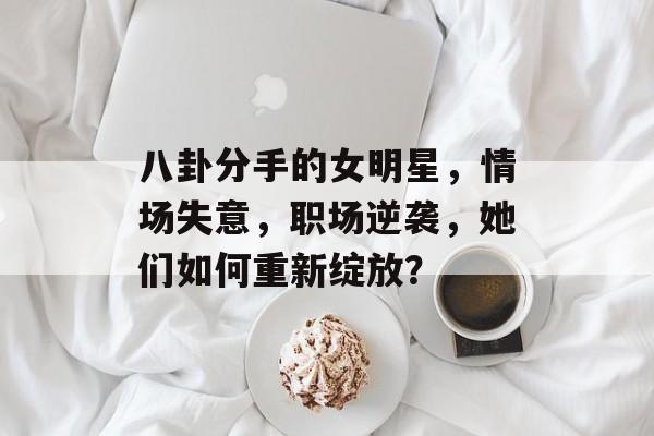 八卦分手的女明星，情场失意，职场逆袭，她们如何重新绽放？