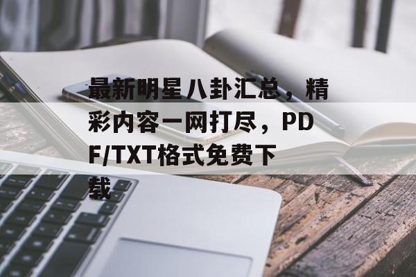 最新明星八卦汇总，精彩内容一网打尽，PDF/TXT格式免费下载