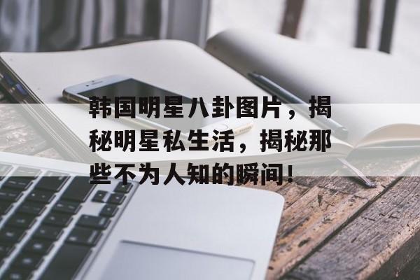 韩国明星八卦图片，揭秘明星私生活，揭秘那些不为人知的瞬间！