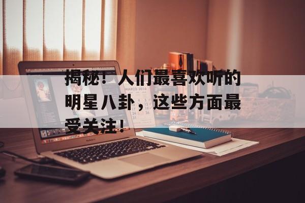 揭秘！人们最喜欢听的明星八卦，这些方面最受关注！
