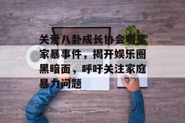 关爱八卦成长协会明星家暴事件，揭开娱乐圈黑暗面，呼吁关注家庭暴力问题