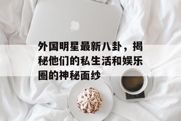 外国明星最新八卦，揭秘他们的私生活和娱乐圈的神秘面纱