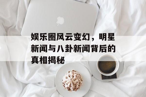 娱乐圈风云变幻，明星新闻与八卦新闻背后的真相揭秘