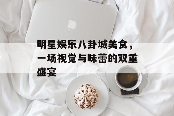 明星娱乐八卦城美食，一场视觉与味蕾的双重盛宴