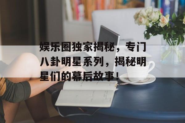 娱乐圈独家揭秘，专门八卦明星系列，揭秘明星们的幕后故事！