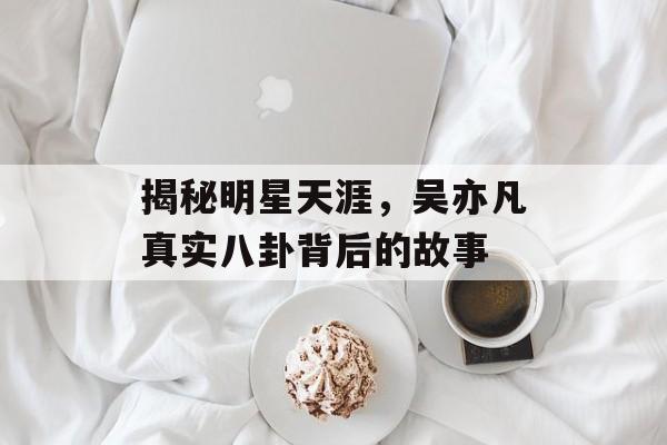 揭秘明星天涯,吴亦凡真实八卦背后的故事 揭秘明星天涯,吴亦凡真实八卦背后的故事